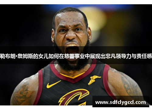 勒布朗·詹姆斯的女儿如何在慈善事业中展现出非凡领导力与责任感