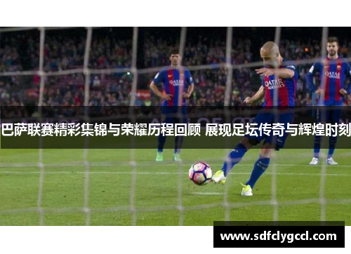巴萨联赛精彩集锦与荣耀历程回顾 展现足坛传奇与辉煌时刻