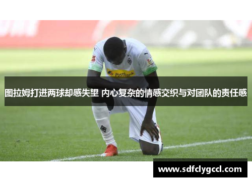 图拉姆打进两球却感失望 内心复杂的情感交织与对团队的责任感