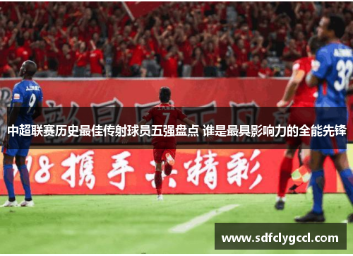 中超联赛历史最佳传射球员五强盘点 谁是最具影响力的全能先锋