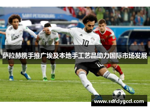 萨拉赫携手推广埃及本地手工艺品助力国际市场发展